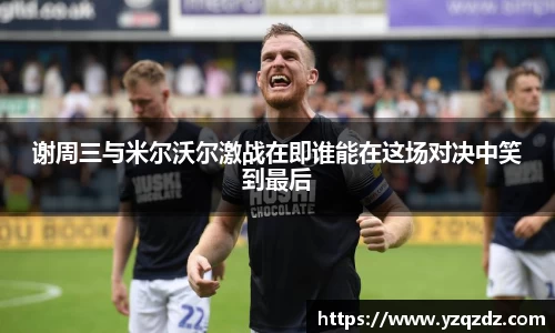 谢周三与米尔沃尔激战在即谁能在这场对决中笑到最后