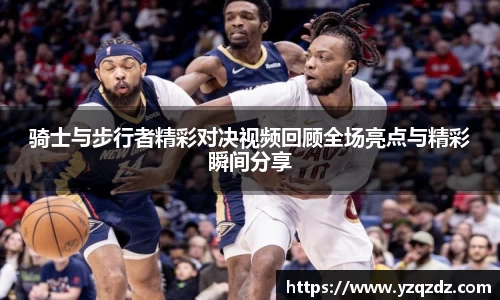 骑士与步行者精彩对决视频回顾全场亮点与精彩瞬间分享